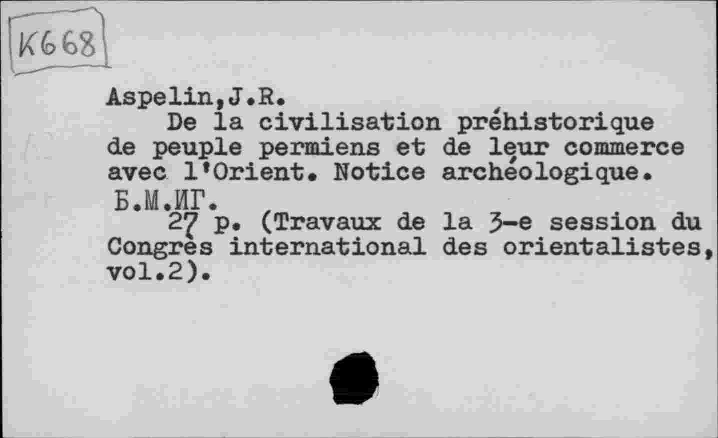 ﻿Aspelin,J.R.
De la civilisation préhistorique de peuple permiens et de leur commerce avec l’Orient. Notice archéologique. Б.М.ИГ.
27 P« (Travaux de la 5-е session du Congres international des orientalistes, vol.2).